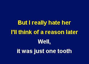 But I really hate her

I'll think of a reason later
Well,
it was just one tooth