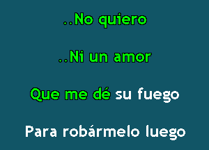 ..No quiero
..Ni un amor

Que me dc? su fuego

Para robarmelo luego