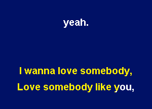 Iwanna love somebody,
Love somebody like you,