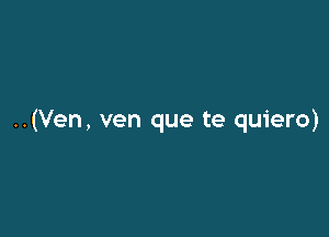 ..(Ven, ven que te quiero)