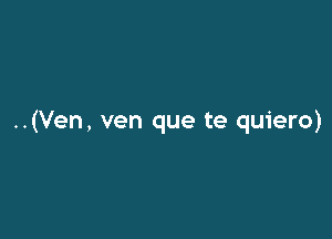 ..(Ven, ven que te quiero)