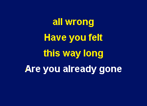 all wrong
Have you felt
this way long

Are you already gone