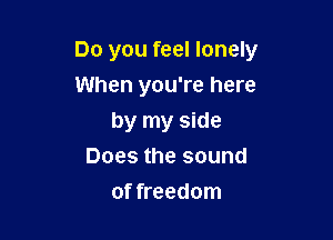 Do you feel lonely
When you're here

by my side
Does the sound
of freedom