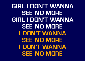 GIRL I DON'T WANNA
SEE NO MORE
GIRL I DON'T WANNA
SEE NO MORE
I DON'T WANNA
SEE NO MORE
I DUNIT WANNA
SEE NO MORE