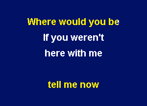 Where would you be

If you weren't
here with me

tell me now