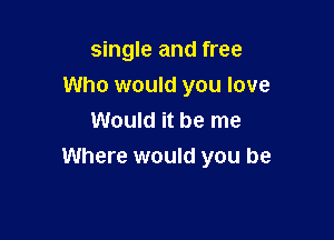 single and free
Who would you love

Would it be me
Where would you be