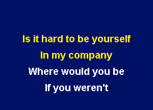 Is it hard to be yourself

In my company
Where would you be

If you weren't