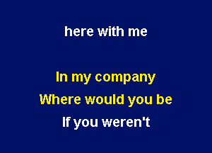 here with me

In my company

Where would you be
If you weren't