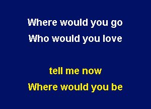 Where would you go

Who would you love

tell me now
Where would you be