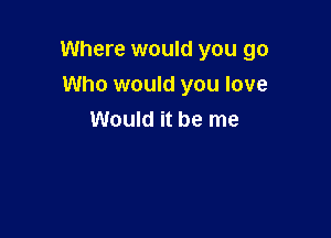 Where would you go

Who would you love
Would it be me