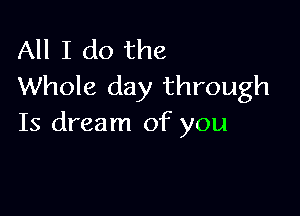 All I do the
Whole day through

Is dream of you