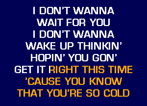 I DON'T WANNA
WAIT FOR YOU
I DON'T WANNA
WAKE UP THINKIN'
HOPIN' YOU GON'
GET IT RIGHT THIS TIME
'CAUSE YOU KNOW
THAT YOU'RE SO COLD