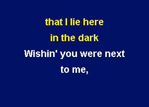 that I lie here
in the dark

Wishin' you were next

to me,