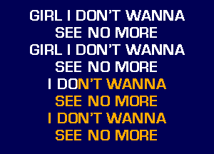 GIRL I DON'T WANNA
SEE NO MORE
GIRL I DON'T WANNA
SEE NO MORE
I DON'T WANNA
SEE NO MORE
I DUNIT WANNA
SEE NO MORE