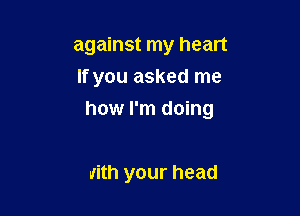 against my heart
If you asked me

how I'm doing

with your head