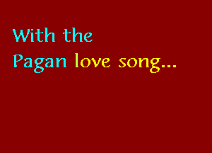 With the
Pagan love song...