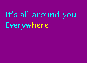 It's all around you
Everywhere