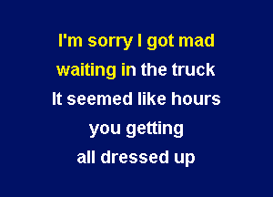 I'm sorry I got mad
waiting in the truck
It seemed like hours

you getting

all dressed up