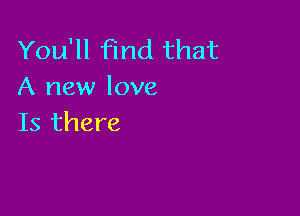 You'll find that
A new love

Is there