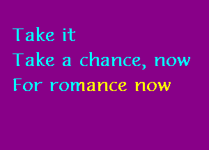 Take it
Take a chance, now

For romance now