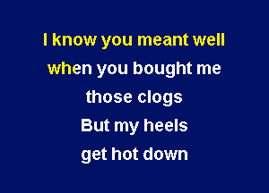 I know you meant well

when you bought me
those clogs
But my heels
get hot down
