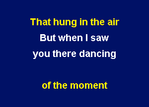 That hung in the air
But when I saw

you there dancing

ofthe moment