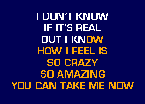 I DON'T KNOW
IF IT'S REAL
BUT I KNOW
HOW I FEEL IS
SO CRAZY
SO AMAZING
YOU CAN TAKE ME NOW