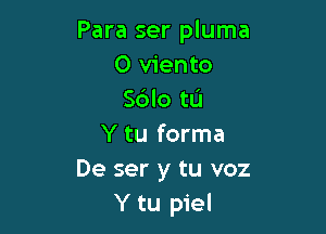 Para ser pluma
0 viento
Sdlo tL'J

Y tu forma
De ser y tu voz
Y tu piel