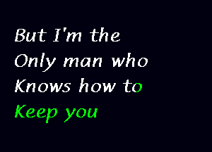 But I'm the
Onfy man who

Knows how to
Keep you