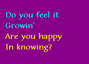 Do you feel it
Growin'

Are you happy
In knowing?