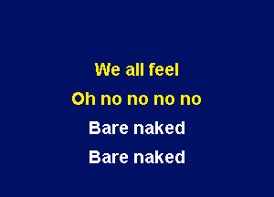 We all feel

on no no no no

Bare naked
Bare naked