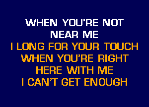 WHEN YOU'RE NOT
NEAR ME
I LONG FOR YOUR TOUCH
WHEN YOU'RE RIGHT
HERE WITH ME
I CAN'T GET ENOUGH