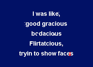 I was like,
good gracious
bodacious
Flirtatcious,

tryin to show faces