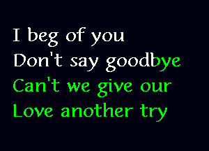 I beg of you
Don't say goodbye

Can't we give our
Love another try