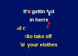 It's gettin Tn
in herre
.d C'
So take off

' al your clothes