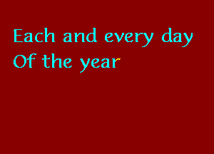 Each and every day
Of the year
