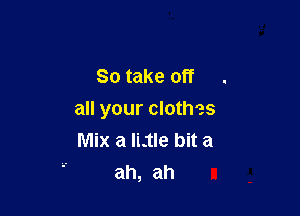 So take off

all your clothes
Mix a ILtIe bit a
ah, ah