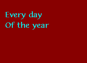 Every day
Of the year
