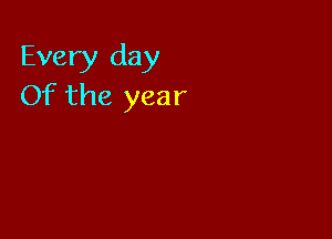 Every day
Of the year