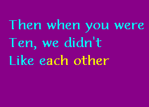 Then when you were
Ten, we didn't

Like each other