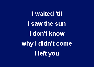 lwaited 'til
I saw the sun
I don't know
why I didn't come

I left you