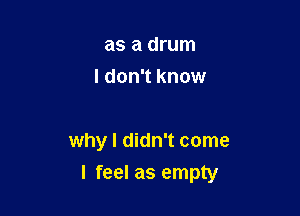 as a drum
I don't know

why I didn't come

I feel as empty