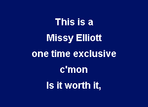 This is a
Missy Elliott

one time exclusive
c'mon
Is it worth it,
