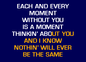 EACH AND EVERY
MOMENT
WITHOUT YOU
IS A MOMENT
THINKIN' ABOUT YOU
AND I KNOW
NOTHIN WILL EVER
BE THE SAME