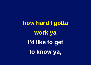 how hard I gotta

work ya
I'd like to get
to know ya,