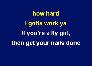how hard
I gotta work ya

If you're a fly girl,
then get your nails done