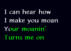 I can hear how
I make you moan

Your moanin'
Turns me on