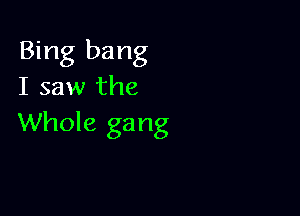 Bing bang
I saw the

Whole ga ng