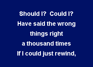 Should I? Could I?
Have said the wrong

things right
a thousand times
lfl could just rewind,