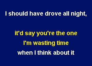 I should have drove all night,

it'd say you're the one

I'm wasting time
when I think about it